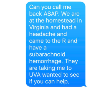 Can you call me back ASAP. We are at the homestead in Virginia and had a headache and came to the ER and have a subarachnoid hemorrhage. They are taking me to UVA wanted to see if you can help. 