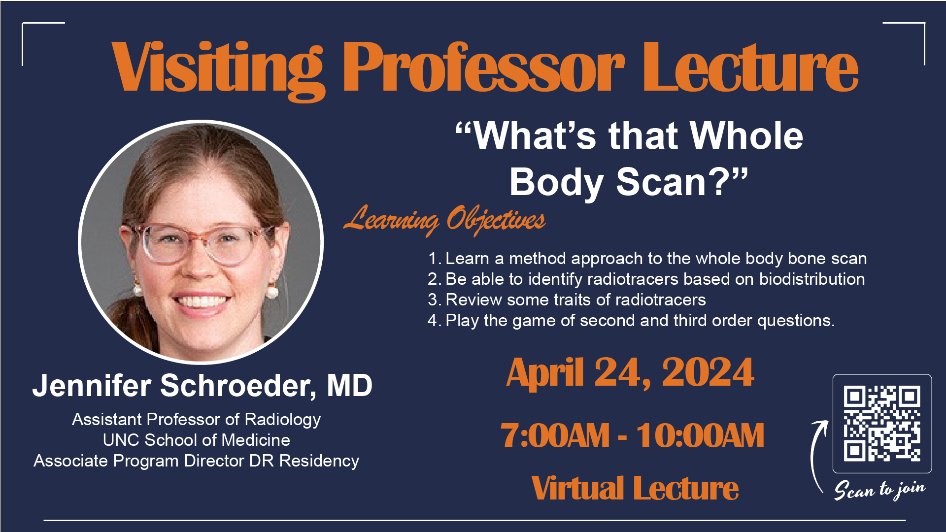 Visiting Professor Lecture: "What's that Whole Body Scan?" with Jennifer Schroeder, MD, Assistant Professor of Radiology and Associate Program Director of Diagnostic Radiology Residency at UNC School of Medicine. April 24, 2024, 7 a.m. to 10 a.m. Virtual lecture. Learning objectives: 1) Learn a method approach to the whole body bone scan; 2) be able to identify radiotracers based on biodistribution; 3) review some traits of radiotracers; 4) play the game of second and third order questions.