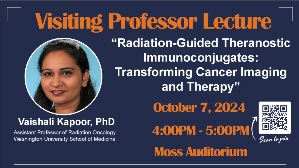 Visiting Professor Lecture: "Radiation-Guided Theranostic Immunoconjugates: Transforming Cancer Imaging and Therapy" delivered by Vaishali Kapoor, PhD, Assistant Professor of Radiation Oncology at Washington University School of Medicine. October 7, 2024, 4-5 p.m. in Moss Auditorium.