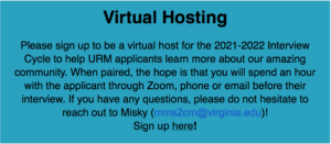 Virtual Hosting Please sign up to be a virtual host for the 2021-2022 Interview Cycle to help URM applicants learn more about our amazing community. When paired, the hope is that you will spend an hour with the applicant through Zoom, phone or email before their interview. If you have any questions, please do not hesitate to reach out to Misky (mms2cm@virginia.edu)! Sign up here!